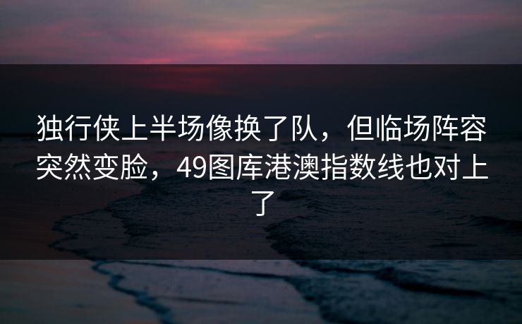 独行侠上半场像换了队，但临场阵容突然变脸，49图库港澳指数线也对上了