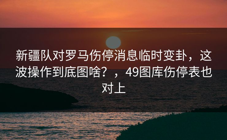 新疆队对罗马伤停消息临时变卦，这波操作到底图啥？，49图库伤停表也对上