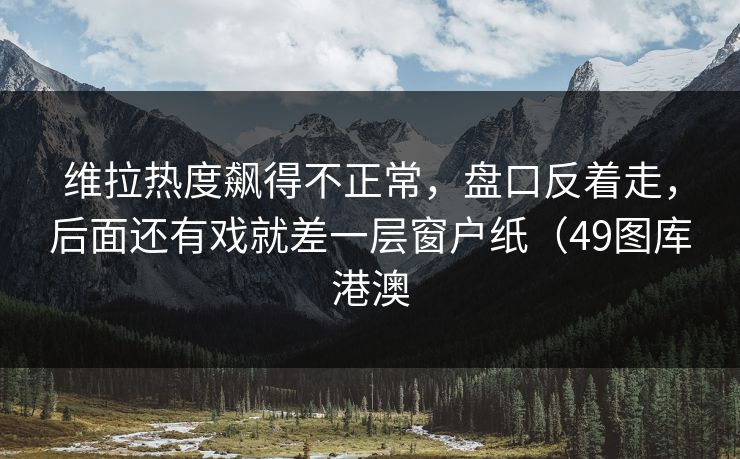 维拉热度飙得不正常,盘口反着走,后面还有戏就差一层窗户纸(49图库港澳 维拉热度飙得不正常,盘口反着走,后面还有戏就差一层窗户纸(49图库港澳