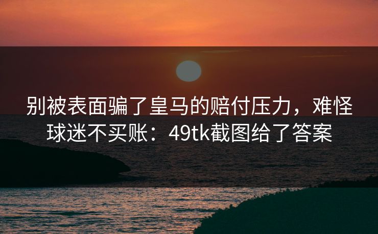 别被表面骗了皇马的赔付压力，难怪球迷不买账：49tk截图给了答案