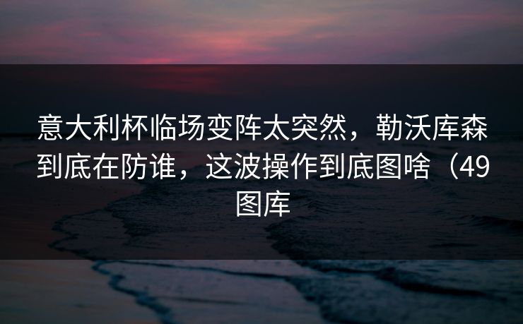 意大利杯临场变阵太突然，勒沃库森到底在防谁，这波操作到底图啥（49图库
