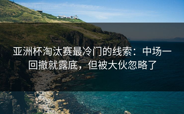亚洲杯淘汰赛最冷门的线索：中场一回撤就露底，但被大伙忽略了