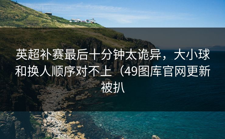 英超补赛最后十分钟太诡异，大小球和换人顺序对不上（49图库官网更新被扒