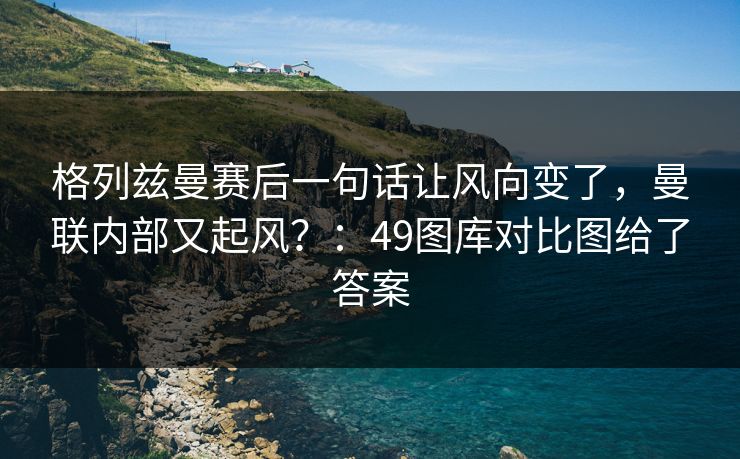 格列兹曼赛后一句话让风向变了，曼联内部又起风？：49图库对比图给了答案