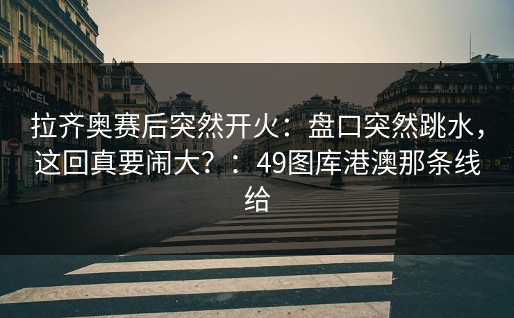 拉齐奥赛后突然开火：盘口突然跳水，这回真要闹大？：49图库港澳那条线给