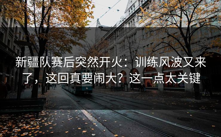新疆队赛后突然开火：训练风波又来了，这回真要闹大？这一点太关键