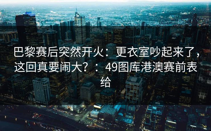 巴黎赛后突然开火：更衣室吵起来了，这回真要闹大？：49图库港澳赛前表给