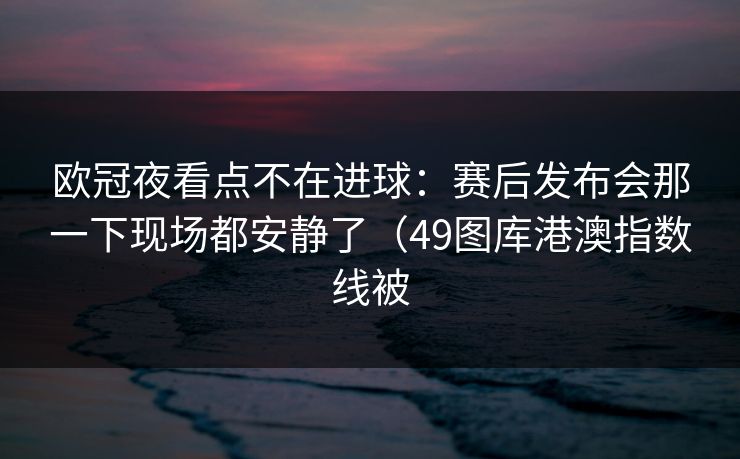 欧冠夜看点不在进球：赛后发布会那一下现场都安静了（49图库港澳指数线被