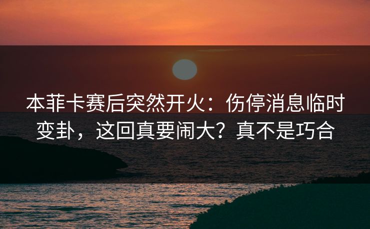 本菲卡赛后突然开火：伤停消息临时变卦，这回真要闹大？真不是巧合