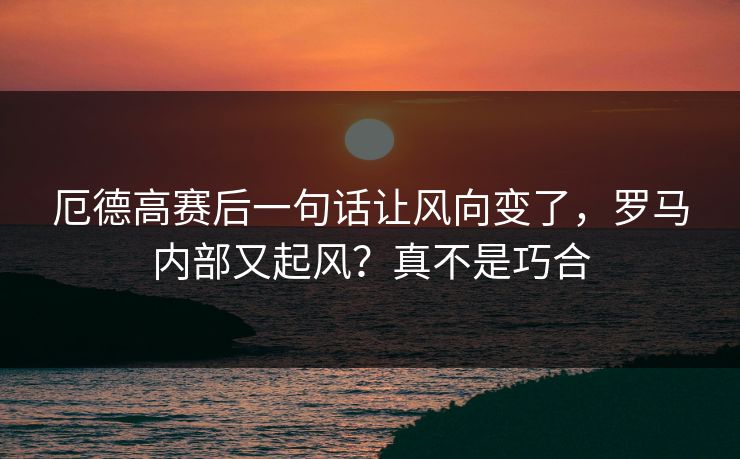 厄德高赛后一句话让风向变了,罗马内部又起风?真不是巧合 厄德高赛后一句话让风向变了,罗马内部又起风?真不是巧合