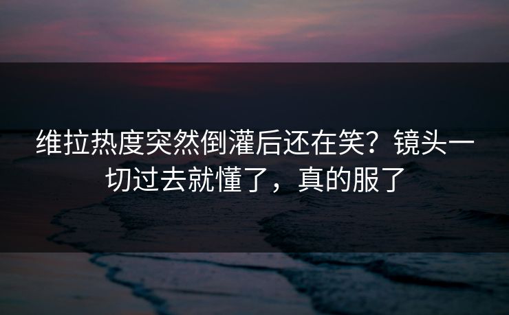 维拉热度突然倒灌后还在笑?镜头一切过去就懂了,真的服了 维拉热度突然倒灌后还在笑?镜头一切过去就懂了,真的服了