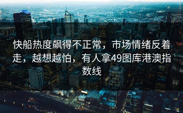 快船热度飙得不正常,市场情绪反着走,越想越怕,有人拿49图库港澳指数线 快船热度飙得不正常,市场情绪反着走,越想越怕,有人拿49图库港澳指数线