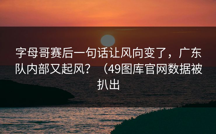 字母哥赛后一句话让风向变了，广东队内部又起风？（49图库官网数据被扒出