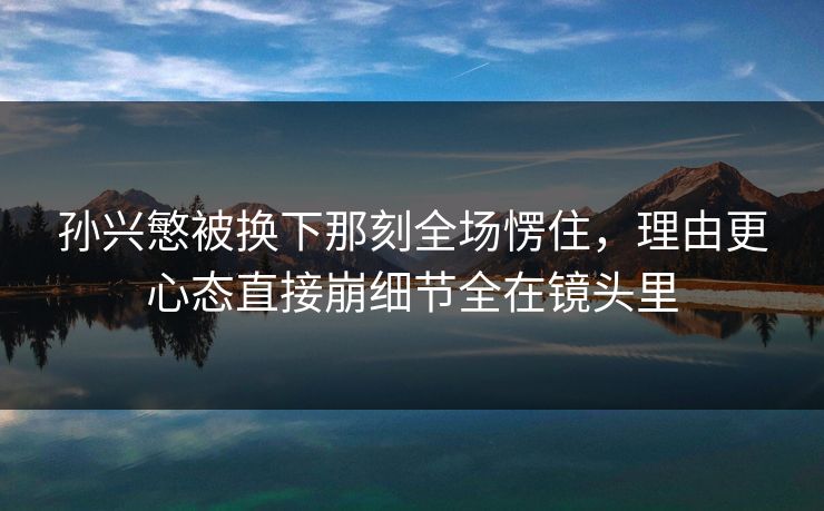 孙兴慜被换下那刻全场愣住，理由更心态直接崩细节全在镜头里