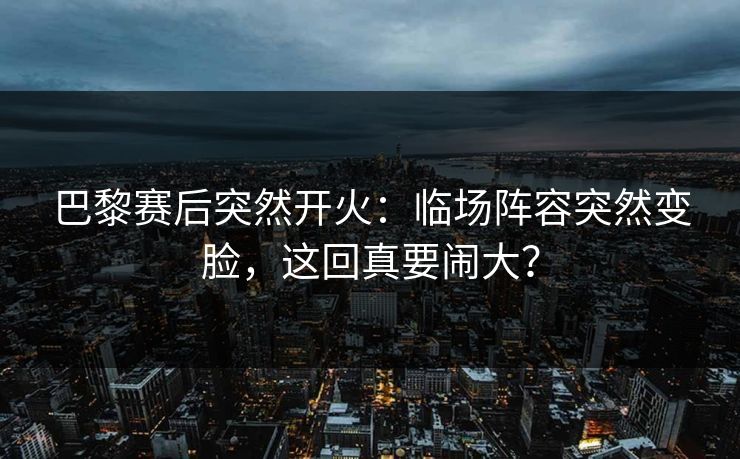 巴黎赛后突然开火：临场阵容突然变脸，这回真要闹大？