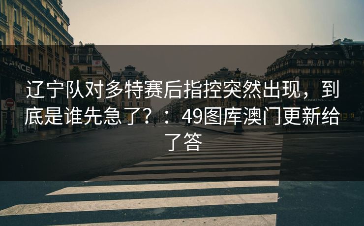 辽宁队对多特赛后指控突然出现，到底是谁先急了？：49图库澳门更新给了答
