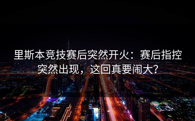 里斯本竞技赛后突然开火：赛后指控突然出现，这回真要闹大？