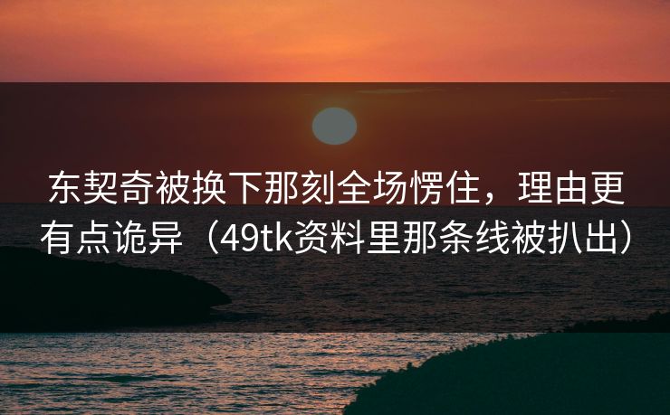 东契奇被换下那刻全场愣住，理由更有点诡异（49tk资料里那条线被扒出）