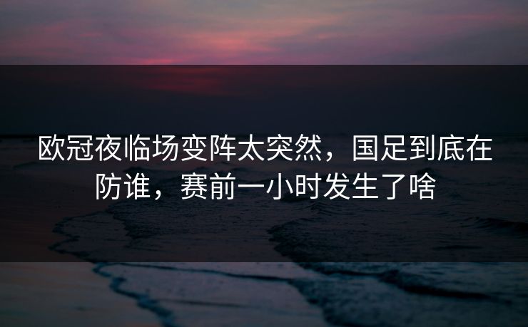 欧冠夜临场变阵太突然，国足到底在防谁，赛前一小时发生了啥