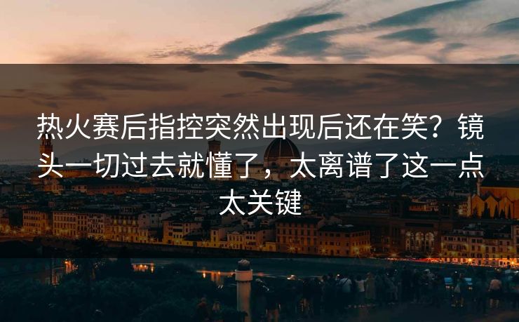 热火赛后指控突然出现后还在笑？镜头一切过去就懂了，太离谱了这一点太关键