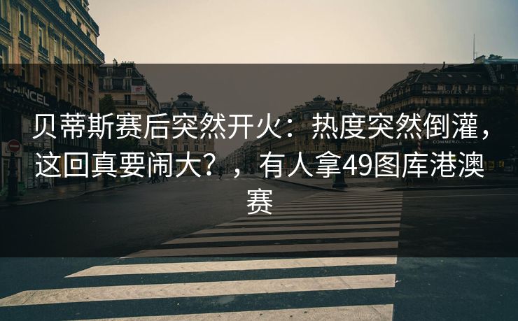 贝蒂斯赛后突然开火：热度突然倒灌，这回真要闹大？，有人拿49图库港澳赛
