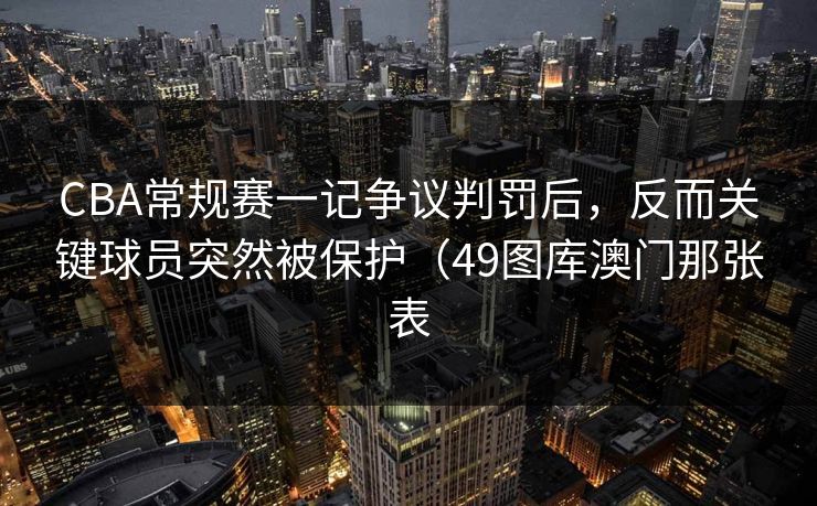 CBA常规赛一记争议判罚后，反而关键球员突然被保护（49图库澳门那张表