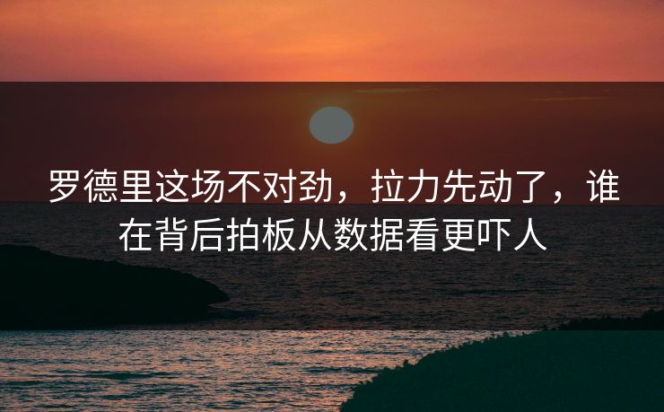 罗德里这场不对劲，拉力先动了，谁在背后拍板从数据看更吓人