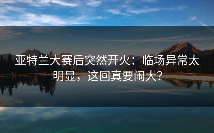 亚特兰大赛后突然开火：临场异常太明显，这回真要闹大？