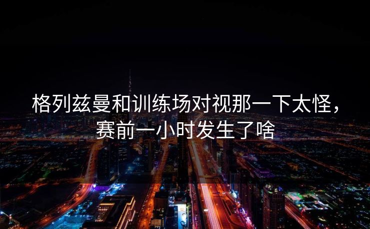 格列兹曼和训练场对视那一下太怪，赛前一小时发生了啥