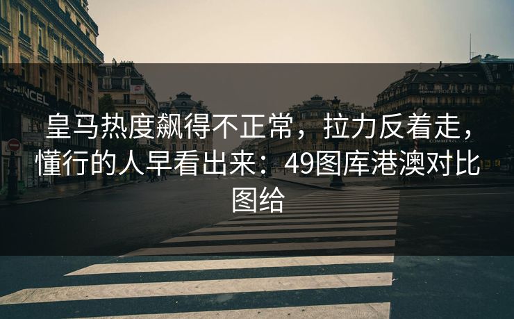 皇马热度飙得不正常，拉力反着走，懂行的人早看出来：49图库港澳对比图给