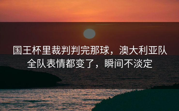国王杯里裁判判完那球，澳大利亚队全队表情都变了，瞬间不淡定