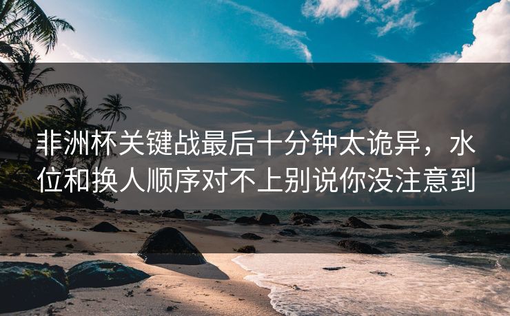 非洲杯关键战最后十分钟太诡异，水位和换人顺序对不上别说你没注意到