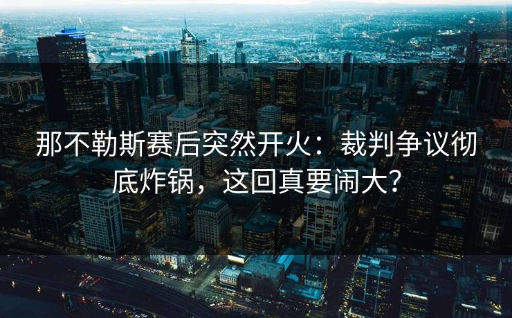 那不勒斯赛后突然开火：裁判争议彻底炸锅，这回真要闹大？