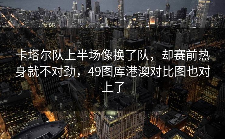 卡塔尔队上半场像换了队，却赛前热身就不对劲，49图库港澳对比图也对上了