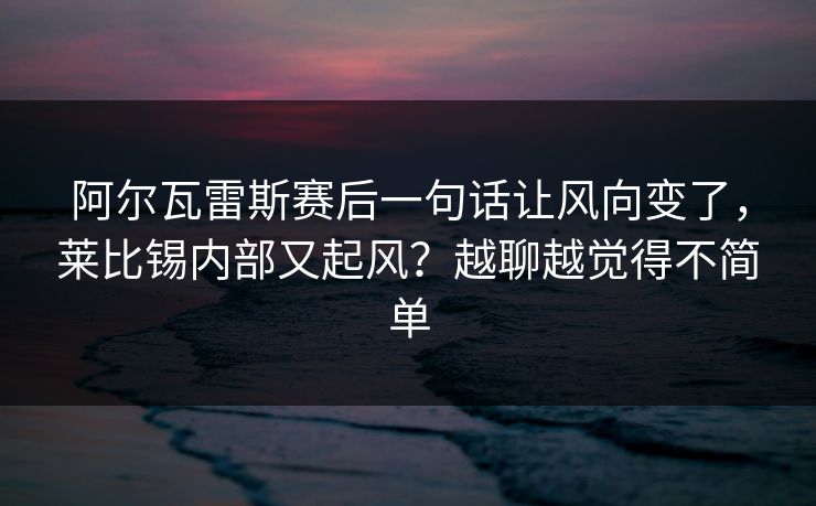 阿尔瓦雷斯赛后一句话让风向变了，莱比锡内部又起风？越聊越觉得不简单
