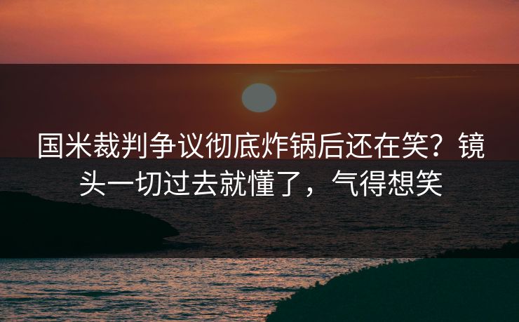 国米裁判争议彻底炸锅后还在笑？镜头一切过去就懂了，气得想笑