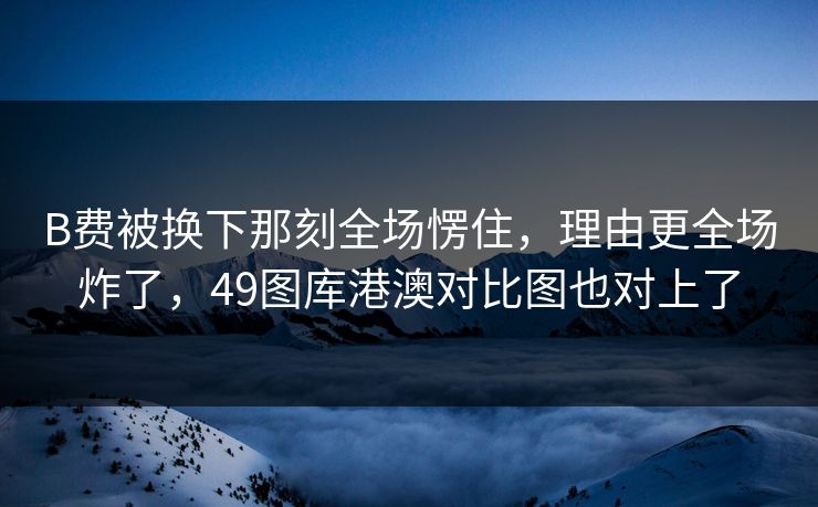 B费被换下那刻全场愣住，理由更全场炸了，49图库港澳对比图也对上了