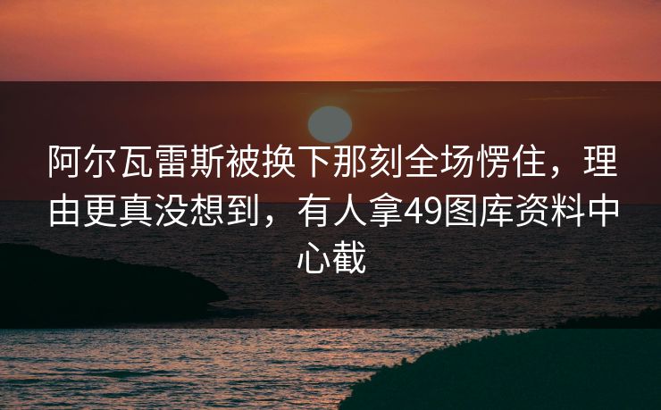 阿尔瓦雷斯被换下那刻全场愣住，理由更真没想到，有人拿49图库资料中心截