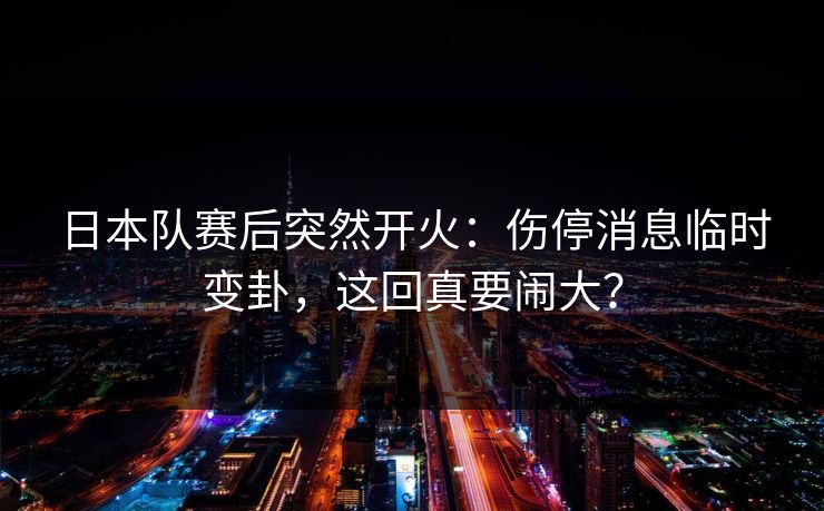 日本队赛后突然开火：伤停消息临时变卦，这回真要闹大？