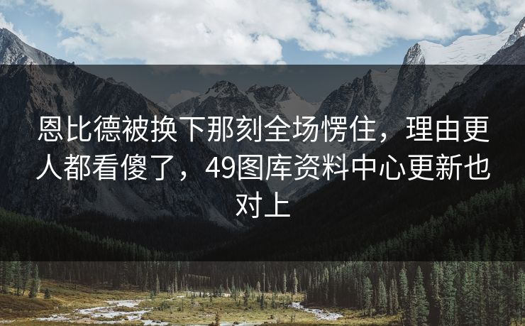 恩比德被换下那刻全场愣住,理由更人都看傻了,49图库资料中心更新也对上 恩比德被换下那刻全场愣住,理由更人都看傻了,49图库资料中心更新也对上