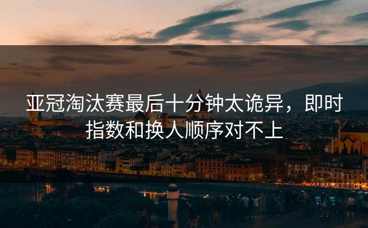 亚冠淘汰赛最后十分钟太诡异，即时指数和换人顺序对不上