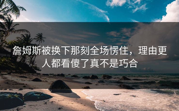 詹姆斯被换下那刻全场愣住,理由更人都看傻了真不是巧合 詹姆斯被换下那刻全场愣住,理由更人都看傻了真不是巧合