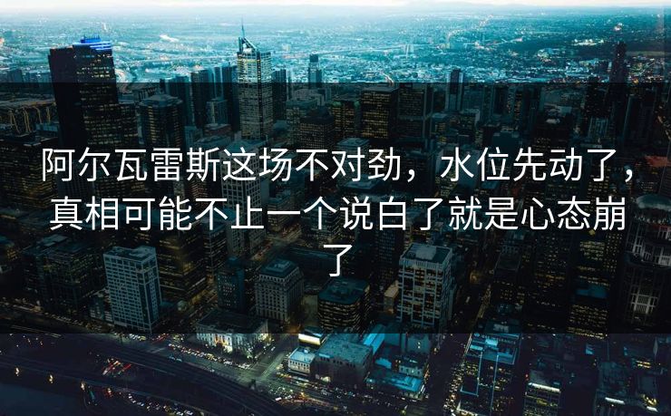 阿尔瓦雷斯这场不对劲，水位先动了，真相可能不止一个说白了就是心态崩了