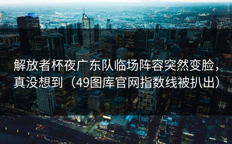 解放者杯夜广东队临场阵容突然变脸,真没想到(49图库官网指数线被扒出) 解放者杯夜广东队临场阵容突然变脸,真没想到(49图库官网指数线被扒出)
