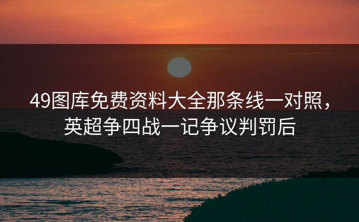 49图库免费资料大全那条线一对照，英超争四战一记争议判罚后