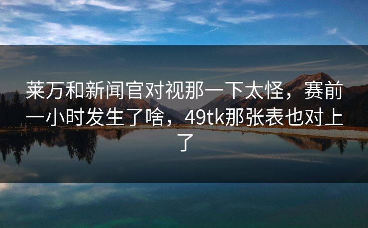 莱万和新闻官对视那一下太怪，赛前一小时发生了啥，49tk那张表也对上了
