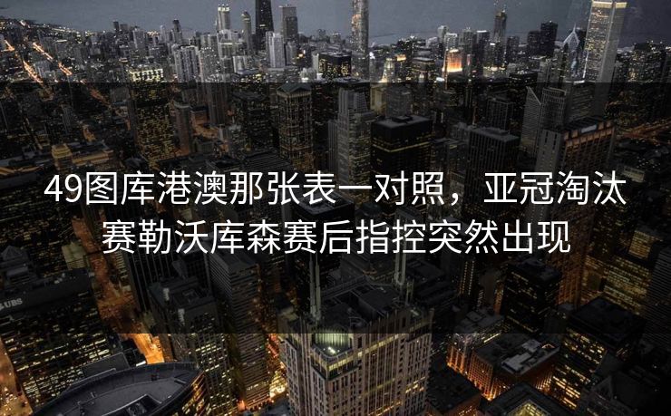 49图库港澳那张表一对照,亚冠淘汰赛勒沃库森赛后指控突然出现 49图库港澳那张表一对照,亚冠淘汰赛勒沃库森赛后指控突然出现