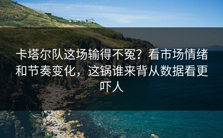 卡塔尔队这场输得不冤？看市场情绪和节奏变化，这锅谁来背从数据看更吓人