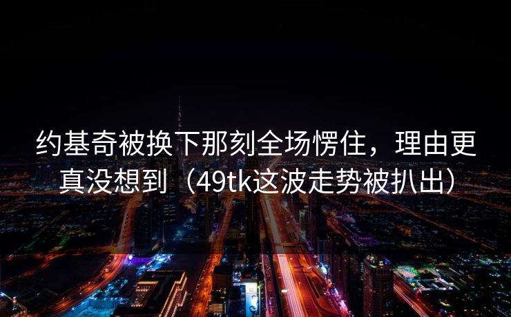 约基奇被换下那刻全场愣住,理由更真没想到(49tk这波走势被扒出) 约基奇被换下那刻全场愣住,理由更真没想到(49tk这波走势被扒出)