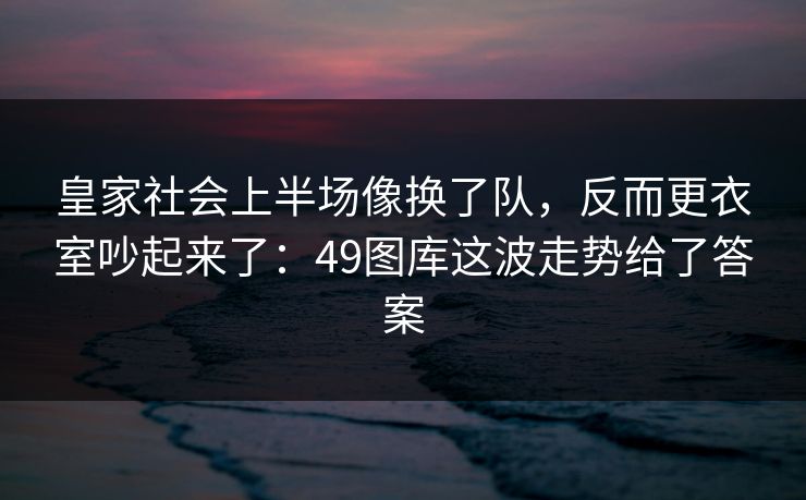 皇家社会上半场像换了队,反而更衣室吵起来了:49图库这波走势给了答案 皇家社会上半场像换了队,反而更衣室吵起来了:49图库这波走势给了答案